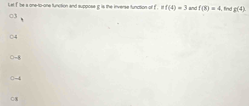 Let f be a one-to-one function and suppose g is the inverse function of f. If f(4)=3 and f(8)=4 ,find g(4).
3
-8
8