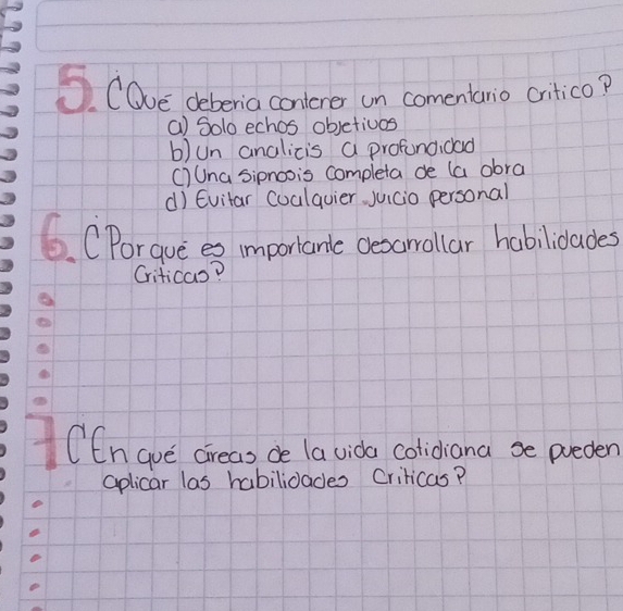 COve deberia conlener un comentario critico?
() Solo echos objetivos
b)un analicis a profundidad
C)Una Sipnoois completa de (a obra
d) Evitar Cualquier juicio personal
6. CPorgue es importante desarrallar habilidades
Criticas?
CCngue cireas de la vida colidiana se preden
aplicar las habilidades Criticas?