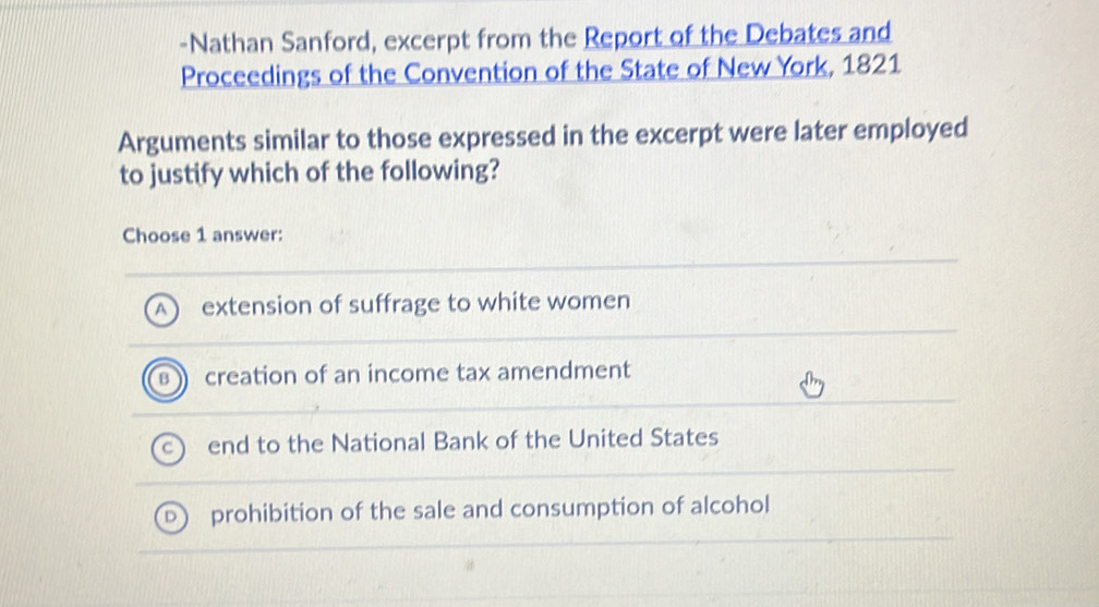 Nathan Sanford, excerpt from the Report of the Debates and
Proceedings of the Convention of the State of New York, 1821
Arguments similar to those expressed in the excerpt were later employed
to justify which of the following?
Choose 1 answer:
extension of suffrage to white women
creation of an income tax amendment
end to the National Bank of the United States
prohibition of the sale and consumption of alcohol