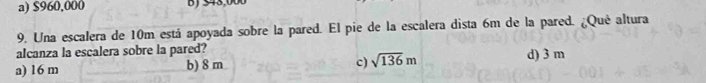 a) $960,000 B ) 543,000
9. Una escalera de 10m está apoyada sobre la pared. El pie de la escalera dista 6m de la pared. ¿Qué altura
alcanza la escalera sobre la pared? d) 3 m
c)
a) 16 m b) 8 m sqrt(136)m