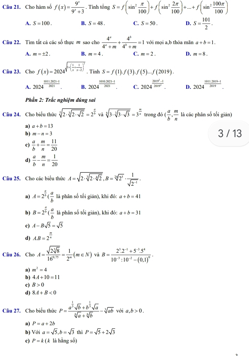 Cho hàm số f(x)= 9^x/9^x+3 . Tính tổng S=f(sin^2 π /100 )+f(sin^2 2π /100 )+...+f(sin^2 100π /100 )
A. S=100. B. S=48. C. S=50. D. S= 101/2 .
Câu 22. Tìm tất cả các số thực m sao cho  4^a/4^a+m + 4^b/4^b+m =1 với mọi a,b thỏa mãn a+b=1.
A. m=± 2. B. m=4. C. m=2. D. m=8.
Câu 23. Cho f(x)=2024^(sqrt(1+(frac 1)x)+ 1/x-2 )^2. Tính S=f(1).f(3).f(5)...f(2019).
A. 2024^(frac 1011.2021-1)2021. B. 2024^(frac 1010.2021-1)2021. C. 2024^(frac 2019^2)-12019^2. D. 2024^(frac 1011.2019-1)2019.
Phần 2: Trắc nghiệm đúng sai
Câu 24. Cho biểu thức sqrt[5](2· sqrt [3]2· sqrt 2)=2^(frac a)b và sqrt[6](3· sqrt [3]3· sqrt 3)=3^(frac m)n trong đó ( a/b , m/n  là các phân số tối giản)
a) a+b=13
b) m-n=3 3 / 13
c)  a/b + m/n = 11/20 
d)  a/b - m/n = 1/20 
Câu 25. Cho các biểu thức A=sqrt(2· sqrt [3]2· sqrt [4]2),B=sqrt[24](2^5)·  1/sqrt(2^(-1)) .
a) A=2^(frac a)b( a/b  là phân số tối giản), khi đó: a+b=41
b) B=2^(frac a)b( a/b  là phân số tối giản), khi đó: a+b=31
c) A-Bsqrt(5)=sqrt(5)
d) A.B=2^(frac m)n
Câu 26. Cho A=frac sqrt(2sqrt [3]8)16^(0.75)= 1/2^m (m∈ N) và B=frac 2^3.2^(-1)+5^(-3).5^410^(-3):10^(-2)-(0.1)^0.
a) m^2=4
b) 4A+10=11
c) B>0
d) 8A+B<0</tex>
Câu 27. Cho biểu thức P=frac a^(frac 1)3sqrt(b)+b^(frac 1)3sqrt(a)sqrt[6](a)+sqrt[6](b)-sqrt[3](ab) với a,b>0.
a) P=a+2b
b) Với a=sqrt(5),b=sqrt(3) thì P=sqrt(5)+2sqrt(3)
c) P=k (k là hằng số)