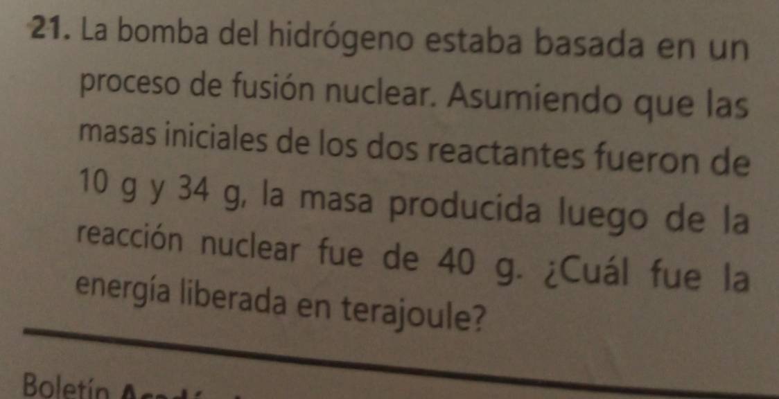 La bomba del hidrógeno estaba basada en un 
proceso de fusión nuclear. Asumiendo que las 
masas iniciales de los dos reactantes fueron de
10 g y 34 g, la masa producida luego de la 
reacción nuclear fue de 40 g. ¿Cuál fue la 
energía liberada en terajoule? 
Boletín