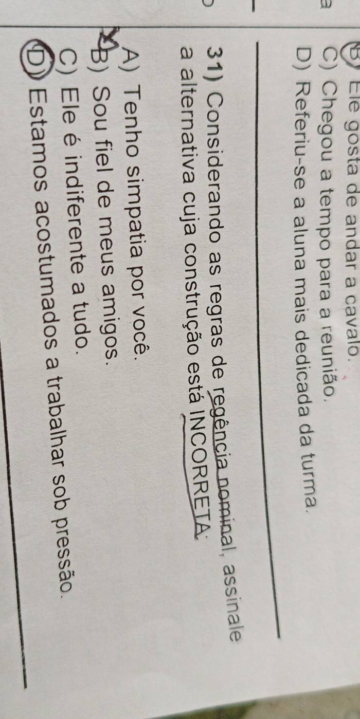 By Ele gosta de andar a cavalo.
a C) Chegou a tempo para a reunião.
D) Referiu-se a aluna mais dedicada da turma.
_
_
_
_
31) Considerando as regras de regência nominal, assinale
a alternativa cuja construção está INCORRETA:
A) Tenho simpatia por você.
B) Sou fiel de meus amigos.
C) Ele é indiferente a tudo.
_
D) Estamos acostumados a trabalhar sob pressão.