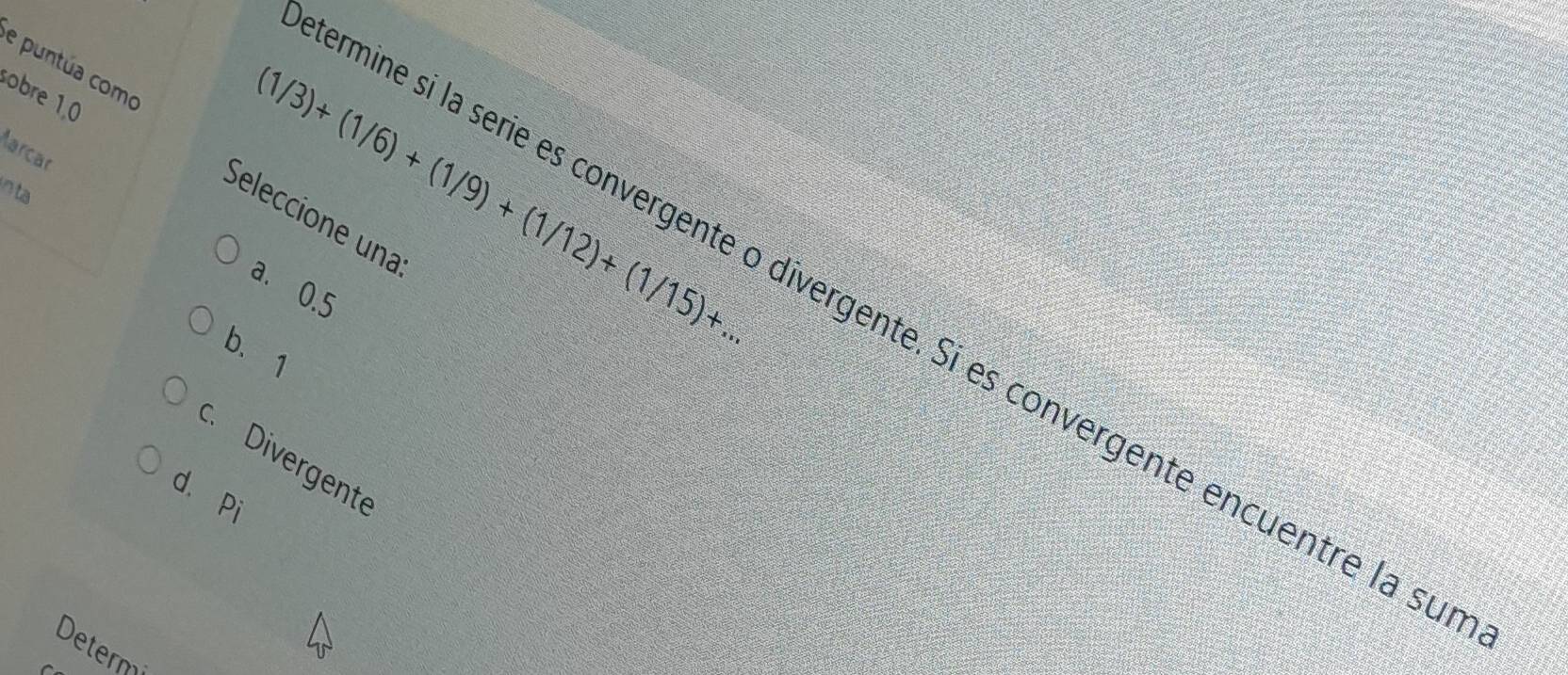 puntúa como
sobre 1,0
larcar
n ta
(1/3)+(1/6)+(1/9)+(1/12)+(1/15)+... 
Seleccione una
a. 0.5
mine sí la serie es convergente o divergente. Sí es convergente encuentre la su
b. 1
c. Divergente
d. Pi
Determi