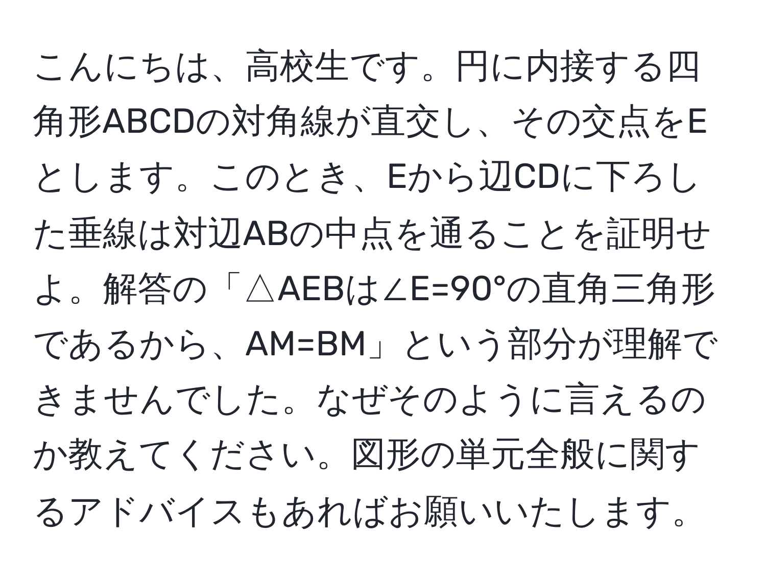 こんにちは、高校生です。円に内接する四角形ABCDの対角線が直交し、その交点をEとします。このとき、Eから辺CDに下ろした垂線は対辺ABの中点を通ることを証明せよ。解答の「△AEBは∠E=90°の直角三角形であるから、AM=BM」という部分が理解できませんでした。なぜそのように言えるのか教えてください。図形の単元全般に関するアドバイスもあればお願いいたします。