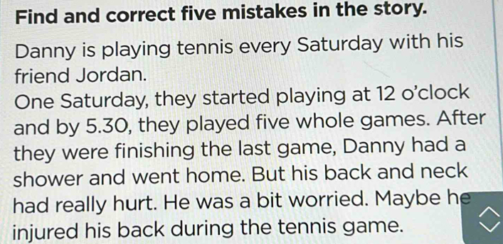 Find and correct five mistakes in the story. 
Danny is playing tennis every Saturday with his 
friend Jordan. 
One Saturday, they started playing at 12 o'clock 
and by 5.30, they played five whole games. After 
they were finishing the last game, Danny had a 
shower and went home. But his back and neck 
had really hurt. He was a bit worried. Maybe he 
injured his back during the tennis game.