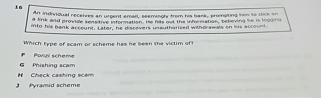 An individual receives an urgent email, seemingly from his bank, prompting him to click on
a link and provide sensitive information. He fills out the information, believing he is logging
into his bank account. Later, he discovers unauthorized withdrawals on his account.
Which type of scam or scheme has he been the victim of?
Ponzi scheme
G Phishing scam
H Check cashing scam
J Pyramid scheme