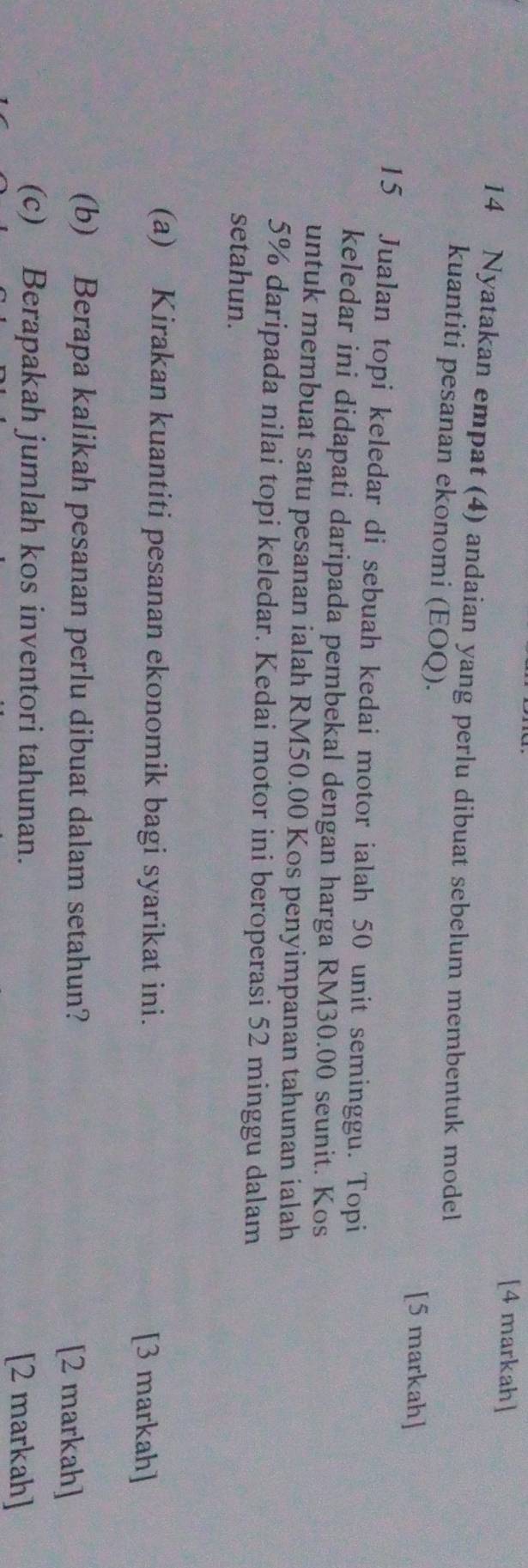 [4 markah] 
14 Nyatakan empat (4) andaian yang perlu dibuat sebelum membentuk model 
kuantiti pesanan ekonomi (EOQ). 
[5 markah] 
15 Jualan topi keledar di sebuah kedai motor ialah 50 unit seminggu. Topi 
keledar ini didapati daripada pembekal dengan harga RM30.00 seunit. Kos 
untuk membuat satu pesanan ialah RM50.00 Kos penyimpanan tahunan ialah
5% daripada nilai topi keledar. Kedai motor ini beroperasi 52 minggu dalam 
setahun. 
(a) Kirakan kuantiti pesanan ekonomik bagi syarikat ini. [3 markah] 
(b) Berapa kalikah pesanan perlu dibuat dalam setahun? [2 markah] 
(c) Berapakah jumlah kos inventori tahunan. [2 markah]