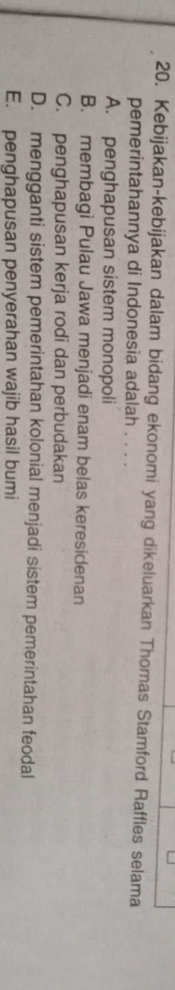 Kebijakan-kebijakan dalam bidang ekonomi yang dikeluarkan Thomas Stamford Raffles selama
pemerintahannya di Indonesia adalah . . . .
A. penghapusan sistem monopoli
B. membagi Pulau Jawa menjadi enam belas keresidenan
C. penghapusan kerja rodi dan perbudakan
D. mengganti sistem pemerintahan kolonial menjadi sistem pemerintahan feodal
E. penghapusan penyerahan wajib hasil bumi