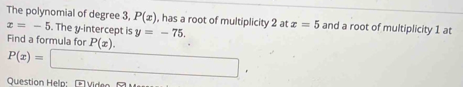 The polynomial of degree 3, P(x) , has a root of multiplicity 2 at x=5 and a root of multiplicity 1 at
x=-5. The y-intercept is y=-75. 
Find a formula for P(x).
P(x)=□ , 
Question Help: Video