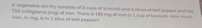 A vegetable stir-fry consists of 3 cups of broccoli and 4 slices of bell pepper and has
750 milligrams (mg) of iron. There is 150 mg of iron in 1 cup of broccoli. How much 
iron, in mg, is in 1 slice of bell pepper?