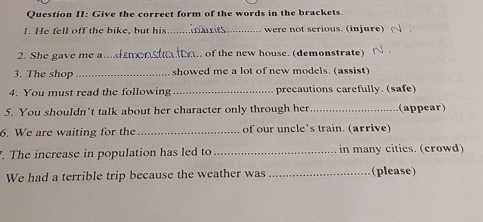 Question II: Give the correct form of the words in the brackets. 
1. He fell off the bike, but his_ _were not serious. (injure) 
2. She gave me a_ of the new house. (demonstrate) 
3. The shop _showed me a lot of new models. (assist) 
4. You must read the following _precautions carefully. (safe) 
5. You shouldn’t talk about her character only through her _(appear) 
6. We are waiting for the _of our uncle’s train. (arrive) 
. The increase in population has led to _in many cities. (crowd) 
We had a terrible trip because the weather was_ 
(please)