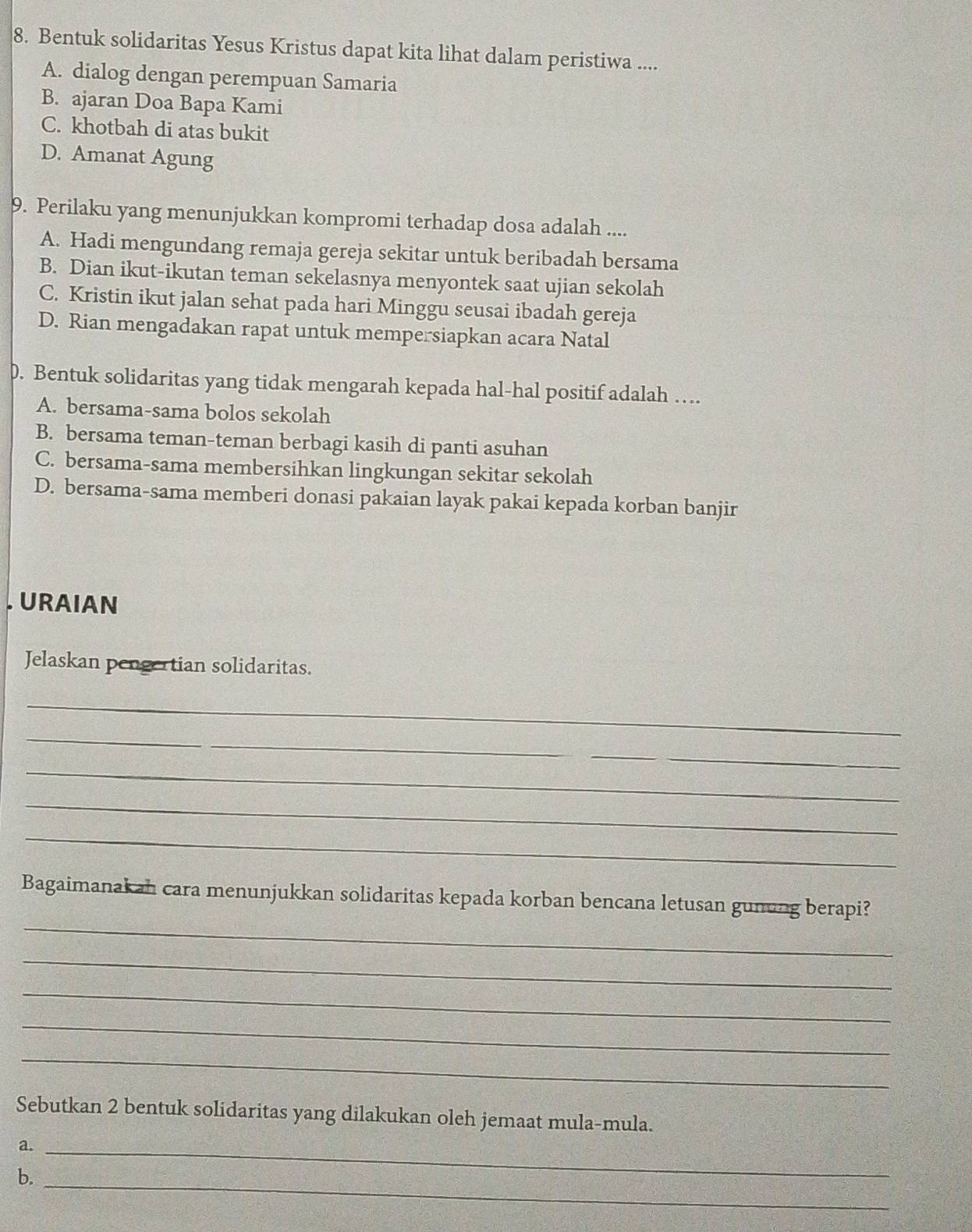 Bentuk solidaritas Yesus Kristus dapat kita lihat dalam peristiwa ....
A. dialog dengan perempuan Samaria
B. ajaran Doa Bapa Kami
C. khotbah di atas bukit
D. Amanat Agung
9. Perilaku yang menunjukkan kompromi terhadap dosa adalah ....
A. Hadi mengundang remaja gereja sekitar untuk beribadah bersama
B. Dian ikut-ikutan teman sekelasnya menyontek saat ujian sekolah
C. Kristin ikut jalan sehat pada hari Minggu seusai ibadah gereja
D. Rian mengadakan rapat untuk mempersiapkan acara Natal
D. Bentuk solidaritas yang tidak mengarah kepada hal-hal positif adalah …
A. bersama-sama bolos sekolah
B. bersama teman-teman berbagi kasih di panti asuhan
C. bersama-sama membersihkan lingkungan sekitar sekolah
D. bersama-sama memberi donasi pakaian layak pakai kepada korban banjir
URAIAN
Jelaskan pengertian solidaritas.
_
_
_
_
_
_
_
Bagaimanakah cara menunjukkan solidaritas kepada korban bencana letusan gunung berapi?
_
_
_
_
Sebutkan 2 bentuk solidaritas yang dilakukan oleh jemaat mula-mula.
a._
b._