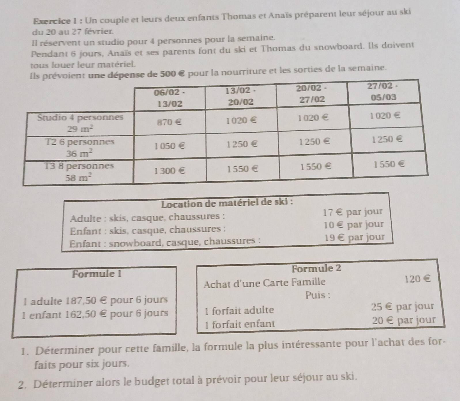 Un couple et leurs deux enfants Thomas et Anaïs préparent leur séjour au ski
du 20 au 27 février.
Il réservent un studio pour 4 personnes pour la semaine.
Pendant 6 jours, Anaïs et ses parents font du ski et Thomas du snowboard. Ils doivent
tous louer leur matériel.
nt une dépense de 500 € pour la nourriture et les sorties de la semaine.
Location de matériel de ski :
Adulte : skis, casque, chaussures :
17 € par jour
Enfant : skis, casque, chaussures : 10 € par jour
Enfant : snowboard, casque, chaussures : 19 € par jour
Formule 1 Formule 2
Achat d'une Carte Famille 120 ∈
1 adulte 187,50 € pour 6 jours Puis :
1 enfant 162,50 € pour 6 jours 1 forfait adulte 25 € par jour
1 forfait enfant 20 € par jour
1. Déterminer pour cette famille, la formule la plus intéressante pour l'achat des for-
faits pour six jours.
2. Déterminer alors le budget total à prévoir pour leur séjour au ski.