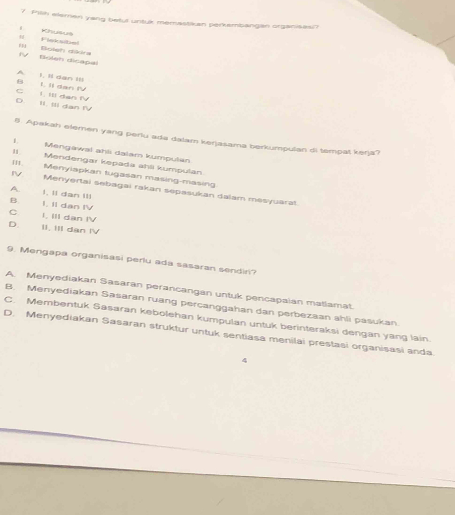 Pilih elemen yang betul untuk memastikan perkembangan organisasi?
Khusus
5 leksibel
I1 Boleh dikra
IV Boleh dicapal
A. I, I1 dan IIl
B. L. Il dan IV
C. I. IIl dan fV
D. II. IIl dan IV
8. Apakah elemen yang periu ada dalam kerjasama berkumpulan di tempat kerja?
1 Mengawal ahli dalam kumpulan
11 Mendengar kepada ahli kumpulan
111. Menyiapkan tugasan masing-masing
IV Menyertai sebagai rakan sepasukan dalam mesyuarat.
A. I. II dan III
B. I, II dan IV
C I, III dan IV
D. II. III dan IV
9. Mengapa organisasi perlu ada sasaran sendiri?
A. Menyediakan Sasaran perancangan untuk pencapaian matlamat.
B. Menyediakan Sasaran ruang percanggahan dan perbezaan ahli pasukan.
C. Membentuk Sasaran kebolehan kumpulan untuk berinteraksi dengan yang lain.
D. Menyediakan Sasaran struktur untuk sentiasa menilai prestasi organisasi anda.
4