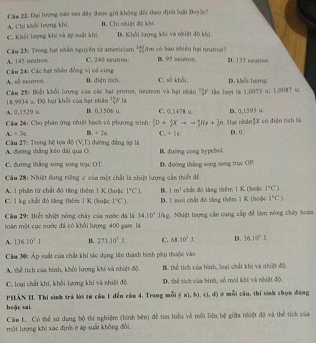 Đại lượng nào sau đây được giữ không đổi theo định luật Boyle?
A. Chi khối lượng khí. B. Chí nhiệt độ khí
C. Khối lượng khí và áp suất khí. D. Khối lượng khí và nhiệt độ khí,
Câu 23: Trong hạt nhân nguyên tử americium _(95)^(240)Am có bao nhiêu hạt neutron?
A. 145 neutron. C. 240 neutron. B. 95 neutron. D. 135 neutron.
Câu 24: Các hạt nhân đồng vị có cùng
A. số neutron. B. điện tích. C. số khối. D. khối lượng.
Câu 25: Biết khối lượng của các hạt proton, neutron và hạt nhân^(19)_9F lần lượt là 1,0073 u; 1,0087 u;
18,9934 u. Độ hụt khối của hạt nhân beginarrayr 19 9endarray F là
A. 0,1529 u. B. 0,1506 u. C. 0,1478 u. D. 0,1593 u.
Câu 26: Cho phản ứng nhiệt hạch có phương trình: _1^(2D+_2^AXto to _2^4He+_0^1n Hạt nhân frac A)zX có điện tích là
A. + 3e. B. + 2e. C. + 1e. D. 0.
* Câu 27: Trong hệ tọa độ (V,T) đường đẳng áp là
A. đường thẳng kéo dài qua O. B. đường cong hypebol.
C. đường thẳng song song trục OT. D. đường thẳng song song trục OP.
Câu 28: Nhiệt dung riêng c của một chất là nhiệt lượng cần thiết đề
A. 1 phân tử chất đó tăng thêm 1 K (hoặc 1°C). B. 1m^3 chất đó tăng thêm 1 K (hoặc 1°C).
C. 1 kg chất đó tăng thêm 1 K (hoặc 1°C). D. 1 mol chất đó tăng thêm 1 K (hoặc 1°C).
Câu 29: Biết nhiệt nóng chảy của nước đá là 34.10^4J/kg 1. Nhiệt lượng cần cung cấp đề làm nóng chây hoàn
toàn một cục nước đá có khối lượng 400 gam là
A. 136.10^3J. B. 273.10^3J. C. 68.10^3J. D. 36.10^3J.
Câu 30: Áp suất của chất khí tác dụng lên thành bình phụ thuộc vào
A. thể tích của bình, khối lượng khí và nhiệt độ. B. thể tích của bình, loại chất khí và nhiệt độ.
C. loại chất khí, khối lượng khí và nhiệt độ. D. thể tích của bình, số mol khí và nhiệt độ.
PHÀN II. Thí sinh trả lời từ câu 1 đến câu 4. Trong mỗi ý a), b), c), d) ở mỗi câu, thí sinh chọn đúng
hoặc sai.
Câu 1. Có thể sử dụng bộ thí nghiệm (hình bên) để tìm hiểu về mối liên hệ giữa nhiệt độ và thể tích của
một lượng khí xác định ở áp suất không đổi.