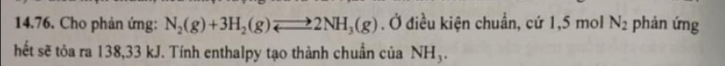 Cho phản ứng: N_2(g)+3H_2(g)leftharpoons 2NH_3(g). Ở điều kiện chuẩn, cứ 1,5 mol N_2 phản ứng 
hết sẽ tỏa ra 138,33 kJ. Tính enthalpy tạo thành chuẩn của NH_3.