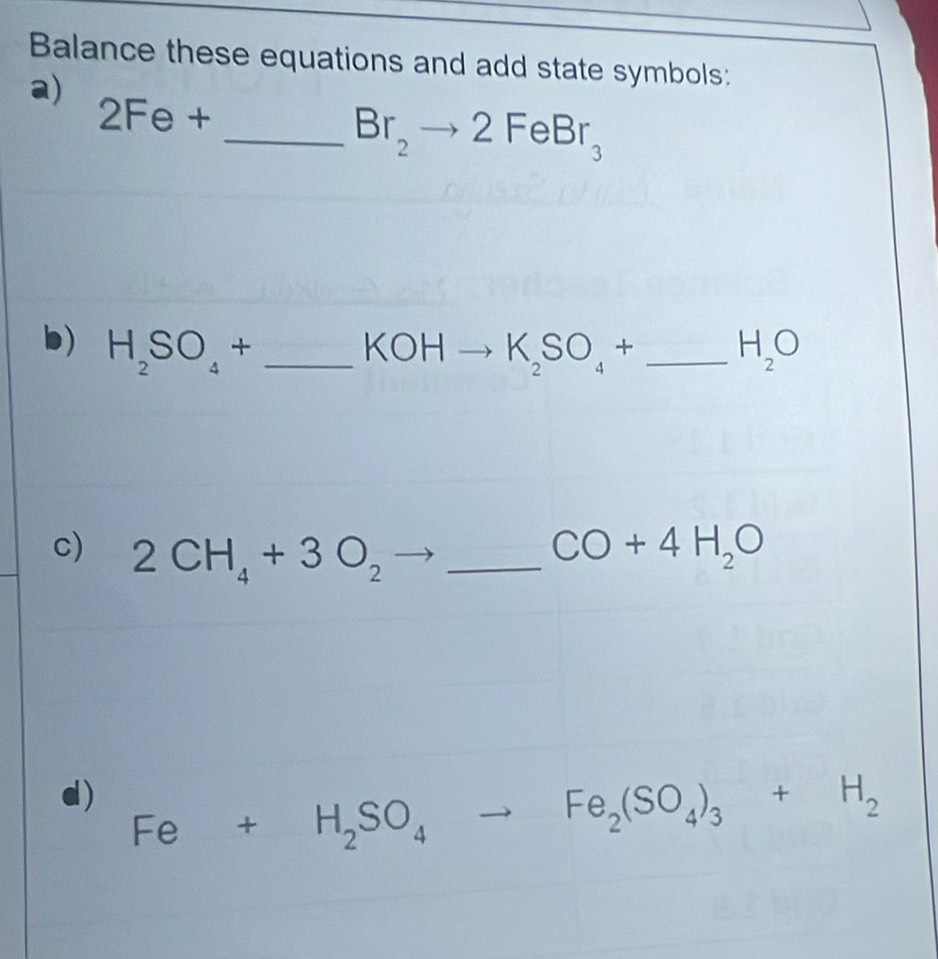 Balance these equations and add state symbols: 
a)
2Fe+
_ Br_2to 2FeBr_3
b) H_2SO_4+ _  to K_2SO_4+ _  H_2O
KOH □° 
c) 2CH_4+3O_2 _ CO+4H_2O
d) Fe+H_2SO_4to Fe_2(SO_4)_3+H_2