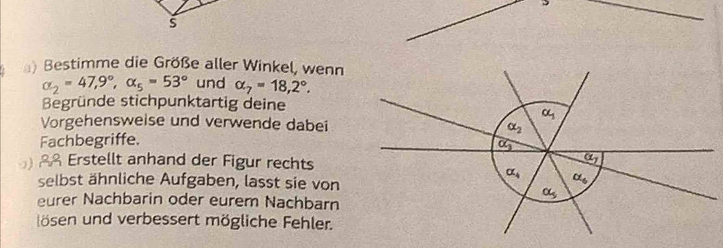 ) Bestimme die Größe aller Winkel, wenn
alpha _2=47,9°, alpha _5=53° und alpha _7=18,2°. 
Begründe stichpunktartig deine
alpha _1
Vorgehensweise und verwende dabei
alpha _2
Fachbegriffe.
overline OG
Erstellt anhand der Figur rechts
alpha _7
alpha _4 alpha _6
selbst ähnliche Aufgaben, lasst sie von
alpha _5
eurer Nachbarin oder eurem Nachbarn 
lösen und verbessert mögliche Fehler.