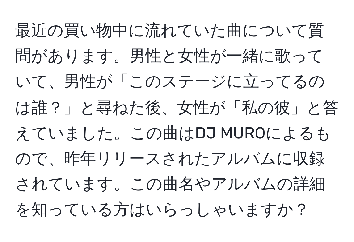 最近の買い物中に流れていた曲について質問があります。男性と女性が一緒に歌っていて、男性が「このステージに立ってるのは誰？」と尋ねた後、女性が「私の彼」と答えていました。この曲はDJ MUROによるもので、昨年リリースされたアルバムに収録されています。この曲名やアルバムの詳細を知っている方はいらっしゃいますか？