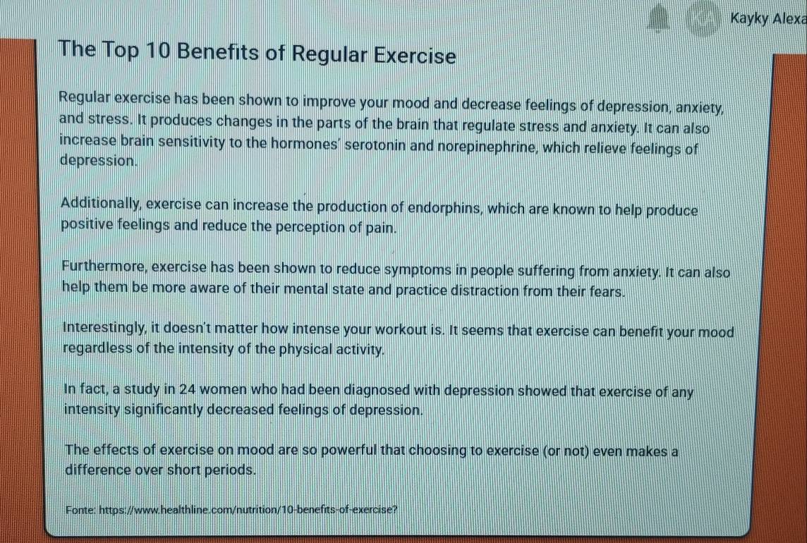 Kayky Alexa
The Top 10 Benefits of Regular Exercise
Regular exercise has been shown to improve your mood and decrease feelings of depression, anxiety,
and stress. It produces changes in the parts of the brain that regulate stress and anxiety. It can also
increase brain sensitivity to the hormones’ serotonin and norepinephrine, which relieve feelings of
depression.
Additionally, exercise can increase the production of endorphins, which are known to help produce
positive feelings and reduce the perception of pain.
Furthermore, exercise has been shown to reduce symptoms in people suffering from anxiety. It can also
help them be more aware of their mental state and practice distraction from their fears.
Interestingly, it doesn't matter how intense your workout is. It seems that exercise can benefit your mood
regardless of the intensity of the physical activity.
In fact, a study in 24 women who had been diagnosed with depression showed that exercise of any
intensity significantly decreased feelings of depression.
The effects of exercise on mood are so powerful that choosing to exercise (or not) even makes a
difference over short periods.
Fonte: https://www.healthline.com/nutrition/10-benefits-of-exercise?