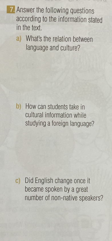 Answer the following questions 
according to the information stated 
in the text. 
a) What's the relation between 
language and culture? 
b) How can students take in 
cultural information while 
studying a foreign language? 
c) Did English change once it 
became spoken by a great 
number of non-native speakers?