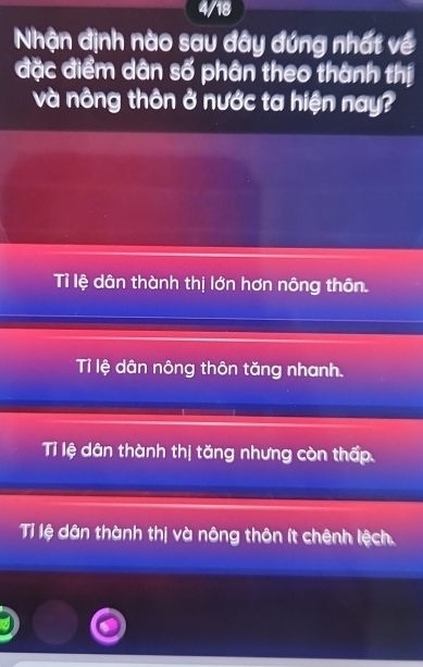 4/18
Nhận định nào sau đây đứng nhất về
đặc điểm dân số phân theo thành thị
và nông thôn ở nước ta hiện nay?
Tỉ lệ dân thành thị lớn hơn nông thôn.
Tỉ lệ dân nông thôn tăng nhanh.
Tỉ lệ dân thành thị tăng nhưng còn thấp.
Tỉ lệ dân thành thị và nông thôn ít chênh lệch