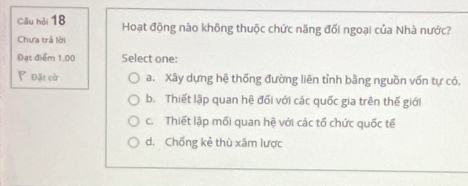 Câu hỏi 18 Hoạt động nào không thuộc chức năng đối ngoại của Nhà nước?
Chưa trả lời
Đạt điểm 1,00 Select one:
P Đặt cờ a. Xây dựng hệ thống đường liên tỉnh bằng nguồn vốn tự có.
b. Thiết lập quan hệ đối với các quốc gia trên thế giới
c. Thiết lập mối quan hệ với các tổ chức quốc tế
d. Chống kẻ thù xâm lược