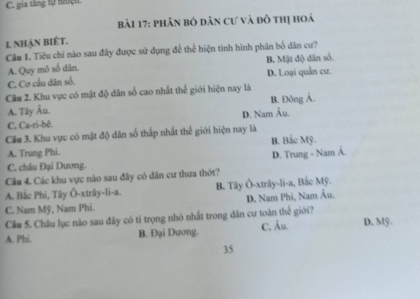 gia tăng tự nhện.
bài 17: phân bó dân cư và đô thị hoá
I. NhậN BiÉT.
Câu 1. Tiêu chí nào sau đây được sử dụng để thể hiện tình hình phân bố dân cư?
A. Quy mô số dân. B. Mật độ dân số.
C. Cơ cấu dân số. D. Loại quần cư.
Câu 2. Khu vực có mật độ dân số cao nhất thể giới hiện nay là
A. Tây Âu. B. Đông Á.
C. Ca-ri-bê. D. Nam Âu.
Câu 3. Khu vực có mật độ dân số thấp nhất thế giới hiện nay là
B. Bắc Mỹ.
A. Trung Phi.
D. Trung - Nam Á.
C. châu Đại Dương.
Câu 4. Các khu vực nào sau đây có dân cư thưa thớt?
A. Bắc Phi, Tây Ô-xtrây-li-a. B. Tây Ô-xtrây-li-a, Bắc Mỹ.
C. Nam Mỹ, Nam Phi. D. Nam Phi, Nam Âu.
Câu 5, Châu lục nào sau đây có tỉ trọng nhỏ nhất trong dân cư toàn thể giới?
C, Âu. D, Mỹ.
A. Phi. B. Đại Dương.
35