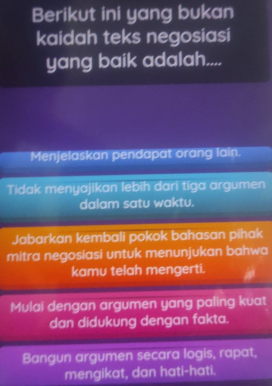 Berikut ini yang bukan
kaidah teks negosiasi
yang baik adalah....
Menjelaskan pendapat orang lain.
Tidak menyajikan lebih dari tiga argumen
dalam satu waktu.
Jabarkan kembali pokok bahasan pihak
mitra negosiasi untuk menunjukan bahwa
kamu telah mengerti.
Mulai dengan argumen yang paling kuat
dan didukung dengan fakta.
Bangun argumen secara logis, rapat,
mengikat, dan hati-hati.