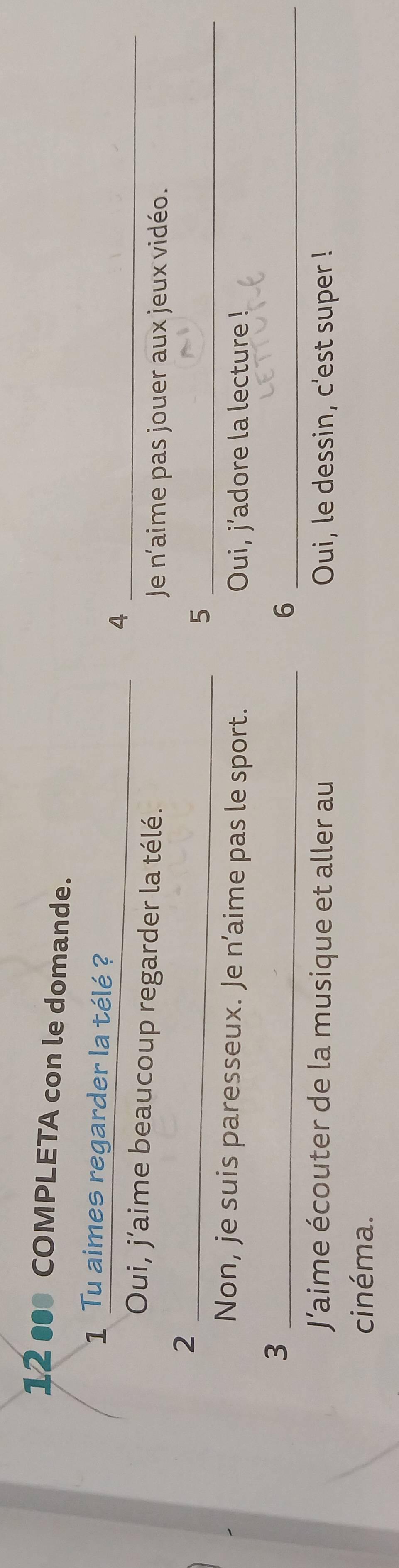 12 ● COMPLETA con le domande.
_
1 Tu aimes regarder la télé ?
_4
Oui, j’aime beaucoup regarder la télé.
Je n'aime pas jouer aux jeux vidéo.
_2
_5
Non, je suis paresseux. Je n’aime pas le sport.
Oui, j’adore la lecture !
_3
_6
J'aime écouter de la musique et aller au Oui, le dessin, c’est super !
cinéma.