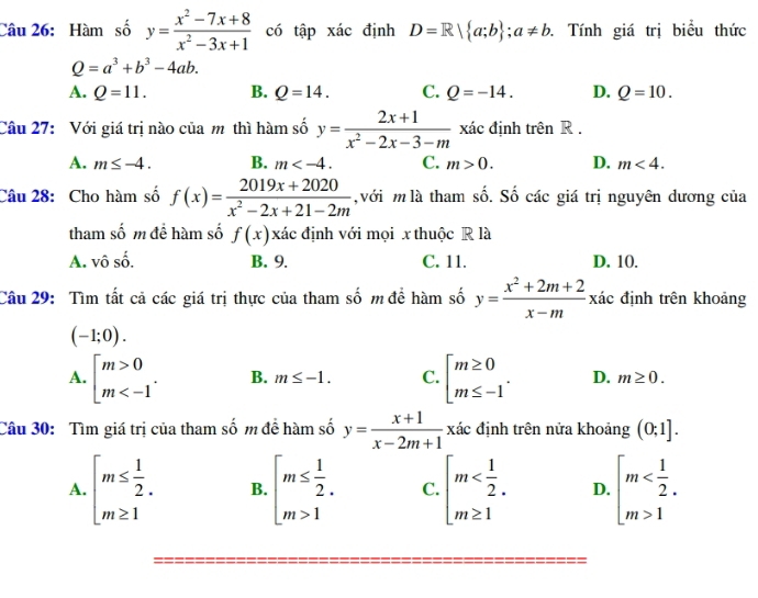 Hàm số y= (x^2-7x+8)/x^2-3x+1  có tập xác định D=R| a;b ;a!= b. Tính giá trị biểu thức
Q=a^3+b^3-4ab.
A. Q=11. B. Q=14. C. Q=-14. D. Q=10.
Câu 27: Với giá trị nào của m thì hàm số y= (2x+1)/x^2-2x-3-m  xác định trên R .
A. m≤ -4. B. m C. m>0. D. m<4.
Câu 28: Cho hàm số f(x)= (2019x+2020)/x^2-2x+21-2m  với m là tham số. Số các giá trị nguyên dương của
tham số m để hàm số f(x) xác định với mọi x thuộc R là
A. vhat oshat o. B. 9. C. 11. D. 10.
Câu 29: Tìm tất cả các giá trị thực của tham số m để hàm số y= (x^2+2m+2)/x-m  xác định trên khoảng
(-1;0).
A. beginbmatrix m>0 m B. m≤ -1. C. beginarrayl m≥ 0 m≤ -1endarray. . D. m≥ 0.
Câu 30: Tìm giá trị của tham số m để hàm số y= (x+1)/x-2m+1 x xác định trên nửa khoảng (0;1].
A. beginarrayl m≤  1/2 . m≥ 1endarray. B. beginarrayl m≤  1/2 . m>1endarray. C. beginarrayl m D. beginarrayl m 1endarray.