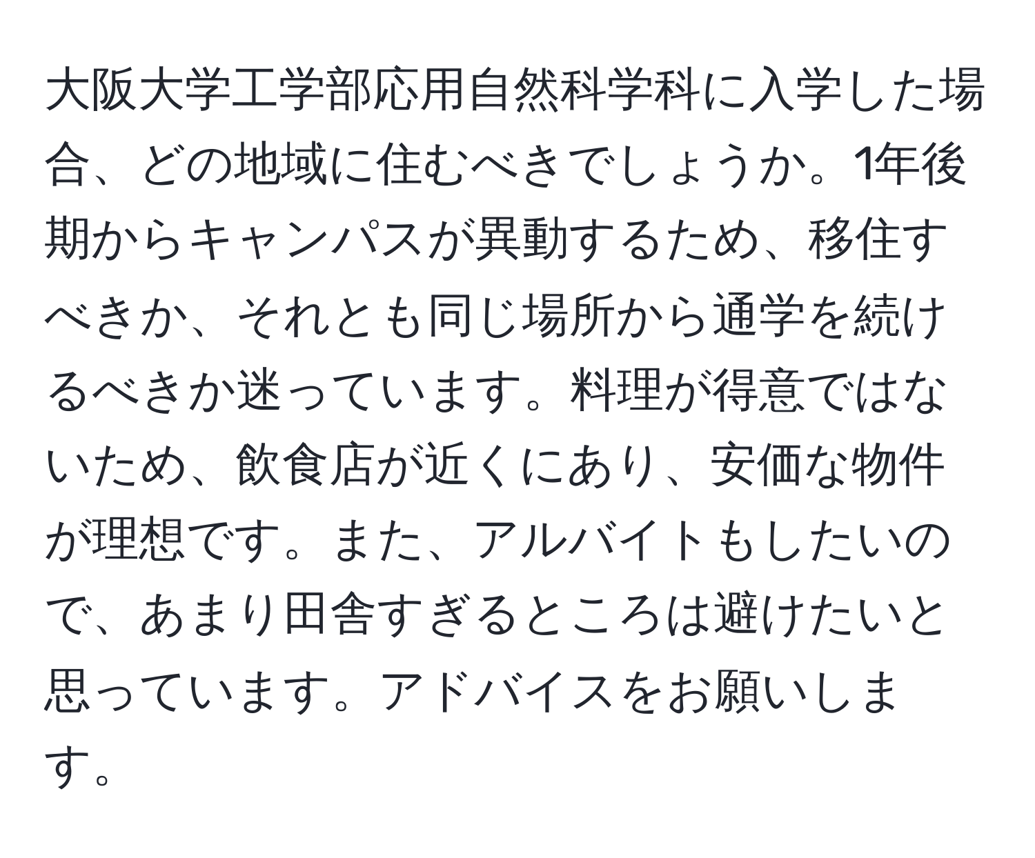 大阪大学工学部応用自然科学科に入学した場合、どの地域に住むべきでしょうか。1年後期からキャンパスが異動するため、移住すべきか、それとも同じ場所から通学を続けるべきか迷っています。料理が得意ではないため、飲食店が近くにあり、安価な物件が理想です。また、アルバイトもしたいので、あまり田舎すぎるところは避けたいと思っています。アドバイスをお願いします。