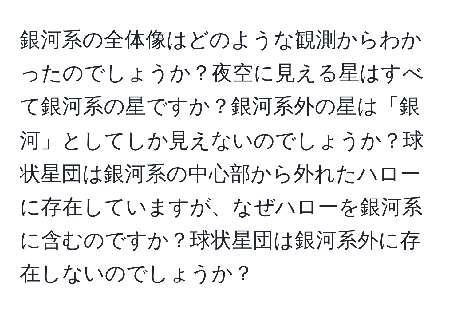 銀河系の全体像はどのような観測からわかったのでしょうか？夜空に見える星はすべて銀河系の星ですか？銀河系外の星は「銀河」としてしか見えないのでしょうか？球状星団は銀河系の中心部から外れたハローに存在していますが、なぜハローを銀河系に含むのですか？球状星団は銀河系外に存在しないのでしょうか？