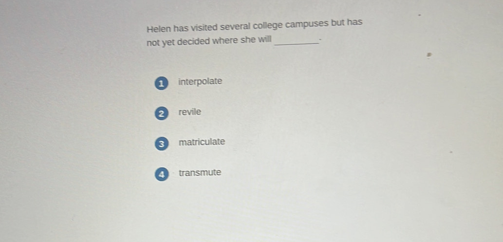 Helen has visited several college campuses but has
not yet decided where she will_
interpolate
2 revile
3 matriculate
2 transmute