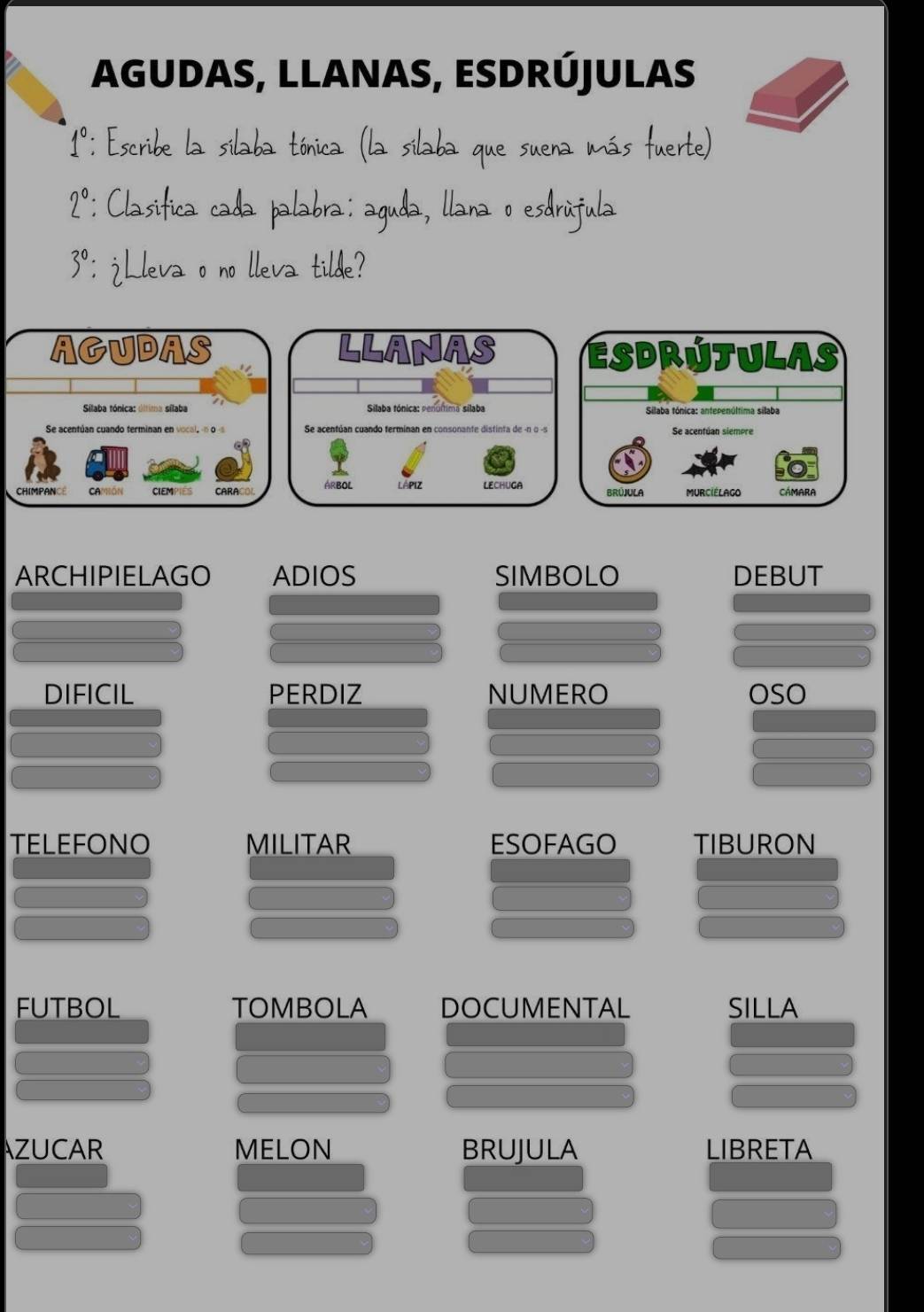 AGUDAS, LLANAS, ESDRÚJULAS
1° : Escribe la sílaba tónica (la sílaba que suena más fuerte)
2° : Clasifica cada palabra: aguda, llana o esdrúfula
3° : ¿Lleva o no lleva tilde? 
ARCHIPIELAGO ADIOS SIMBOLO DEBUT 
DIFICIL PERDIZ NUMERO OSO 
TELEFONO MILITAR ESOFAGO TIBURON 
FUTBOL TOMBOLA DOCUMENTAL SILLA 
AZUCAR MELON BRUJULA LIBRETA