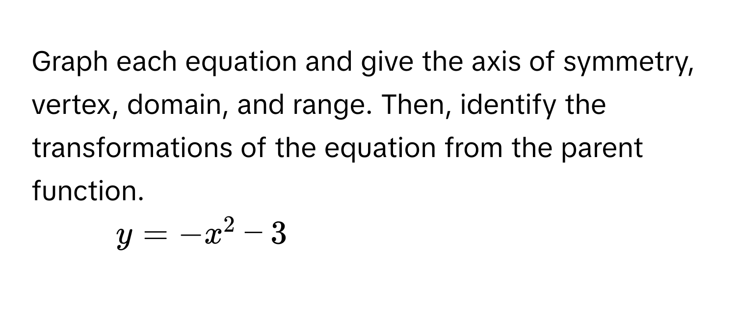 Graph each equation and give the axis of symmetry, vertex, domain, and range. Then, identify the transformations of the equation from the parent function. 
1. $y = -x^2 - 3$