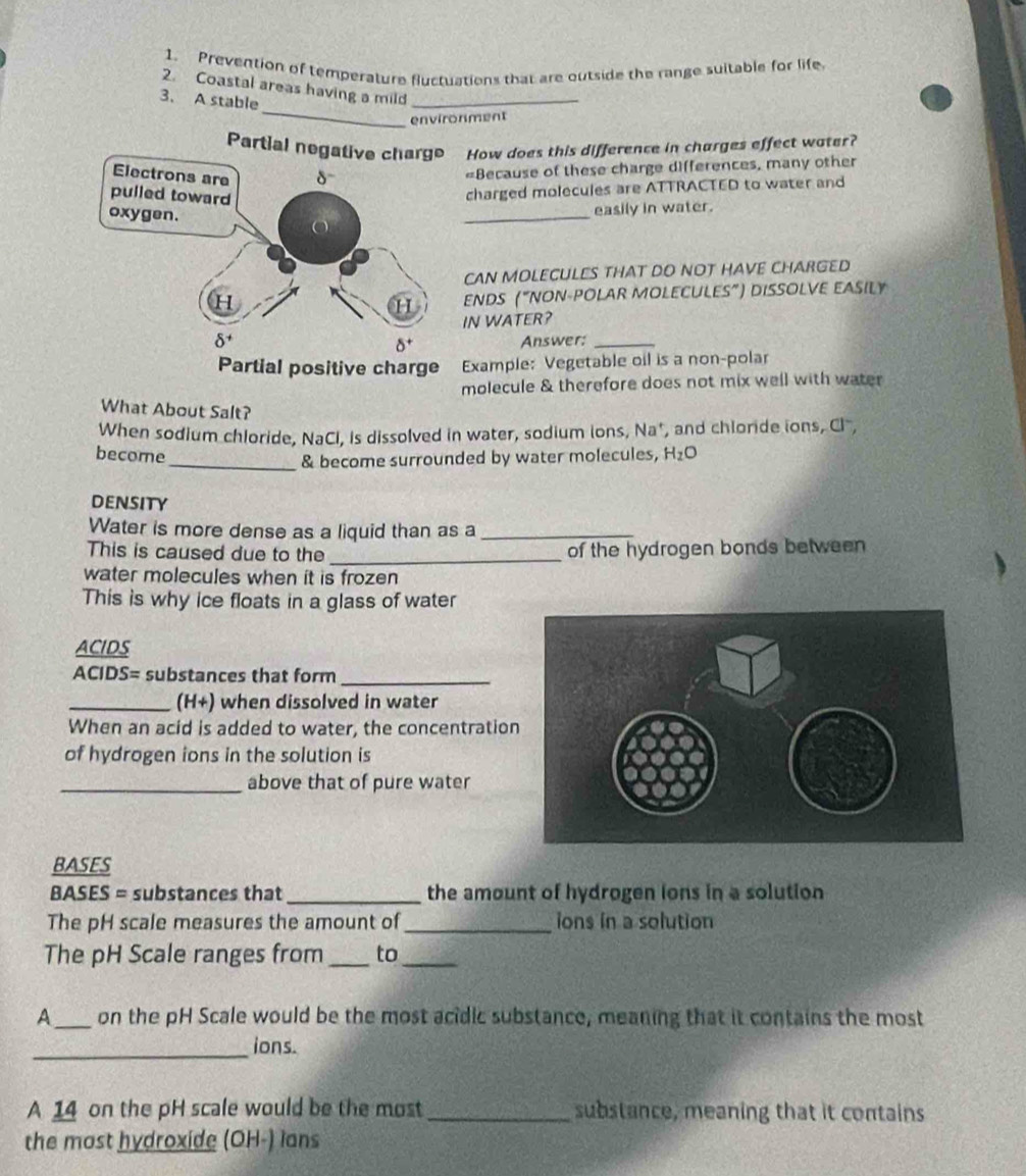 Prevention of temperature fuctuations that are outside the range suitable for life
_
2. Coastal areas having a mild_
3、 A stable
environment
Partial n How does this difference in charges effect woter?
Because of these charge differences, many other
charged molecules are ATTRACTED to water and
_
easily in water.
CAN MOLECULES THAT DO NOT HAVE CHARGED
ENDS (“NON-POLAR MOLECULES”) DISSOLVE EASILY
IN WATER?
Answer:_
Example: Vegetable oil is a non-polar
molecule & therefore does not mix well with water
What About Salt?
When sodium chloride, NaCl, is dissolved in water, sodium ions, Na', and chloride ions, Cl
become H_2O
_& become surrounded by water molecules,
DENSITY
Water is more dense as a liquid than as a_
This is caused due to the _of the hydrogen bonds between
water molecules when it is frozen 
This is why ice floats in a glass of water
ACIDS
ACIDS= substances that form_
_(H+) when dissolved in water
When an acid is added to water, the concentratio
of hydrogen ions in the solution is
_above that of pure water
BASES
BASES = substances that _the amount of hydrogen ions in a solution
The pH scale measures the amount of_ ions in a solution
The pH Scale ranges from _to_
A_ on the pH Scale would be the most acidic substance, meaning that it contains the most
_
ions.
A 14 on the pH scale would be the most _substance, meaning that it contains
the most hydroxide (OH-) lans