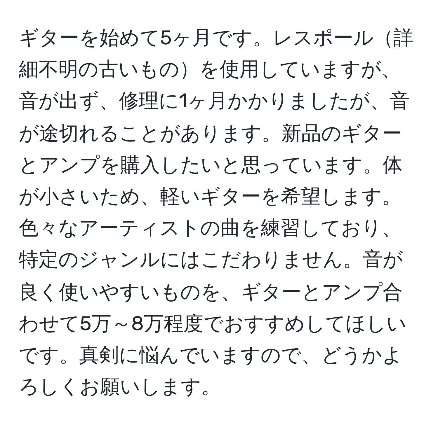 ギターを始めて5ヶ月です。レスポール詳細不明の古いものを使用していますが、音が出ず、修理に1ヶ月かかりましたが、音が途切れることがあります。新品のギターとアンプを購入したいと思っています。体が小さいため、軽いギターを希望します。色々なアーティストの曲を練習しており、特定のジャンルにはこだわりません。音が良く使いやすいものを、ギターとアンプ合わせて5万～8万程度でおすすめしてほしいです。真剣に悩んでいますので、どうかよろしくお願いします。