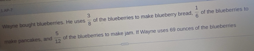 AP-7 
Wayne bought blueberries. He uses  3/8  of the blueberries to make blueberry bread,  1/6  of the blueberries to 
make pancakes, and  5/12  of the blueberries to make jam. If Wayne uses 69 ounces of the blueberries