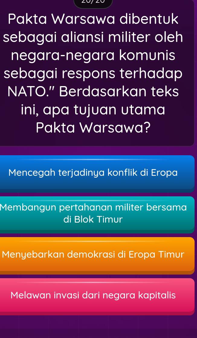 Pakta Warsawa dibentuk
sebagai aliansi militer oleh
negara-negara komunis
sebagai respons terhadap 
NATO.' Berdasarkan teks
ini, apa tujuan utama
Pakta Warsawa?
Mencegah terjadinya konflik di Eropa
Membangun pertahanan militer bersama
di Blok Timur
Menyebarkan demokrasi di Eropa Timur
Melawan invasi dari negara kapitalis