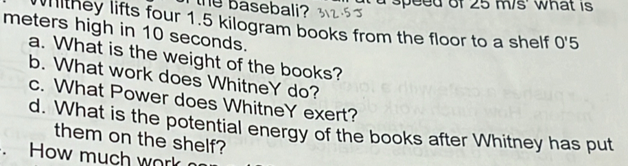 the basebali? a speed of 25 m/s ' what is 
withey lifts four 1.5 kilogram books from the floor to a shelf 0'5
meters high in 10 seconds. 
a. What is the weight of the books? 
b. What work does WhitneY do? 
c. What Power does WhitneY exert? 
d. What is the potential energy of the books after Whitney has put 
them on the shelf? 
. How much work