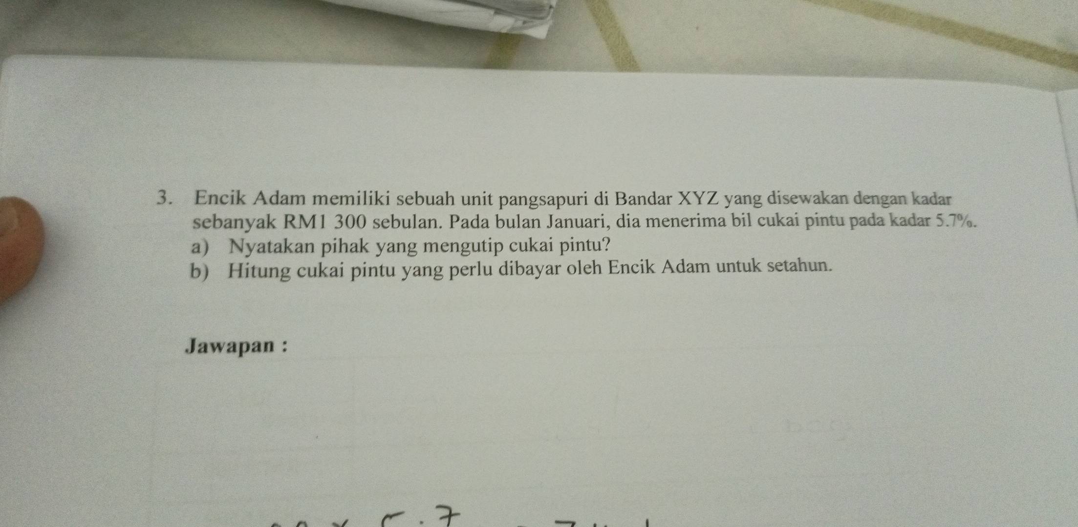 Encik Adam memiliki sebuah unit pangsapuri di Bandar XYZ yang disewakan dengan kadar 
sebanyak RM1 300 sebulan. Pada bulan Januari, dia menerima bil cukai pintu pada kadar 5.7%. 
a) Nyatakan pihak yang mengutip cukai pintu? 
b) Hitung cukai pintu yang perlu dibayar oleh Encik Adam untuk setahun. 
Jawapan :