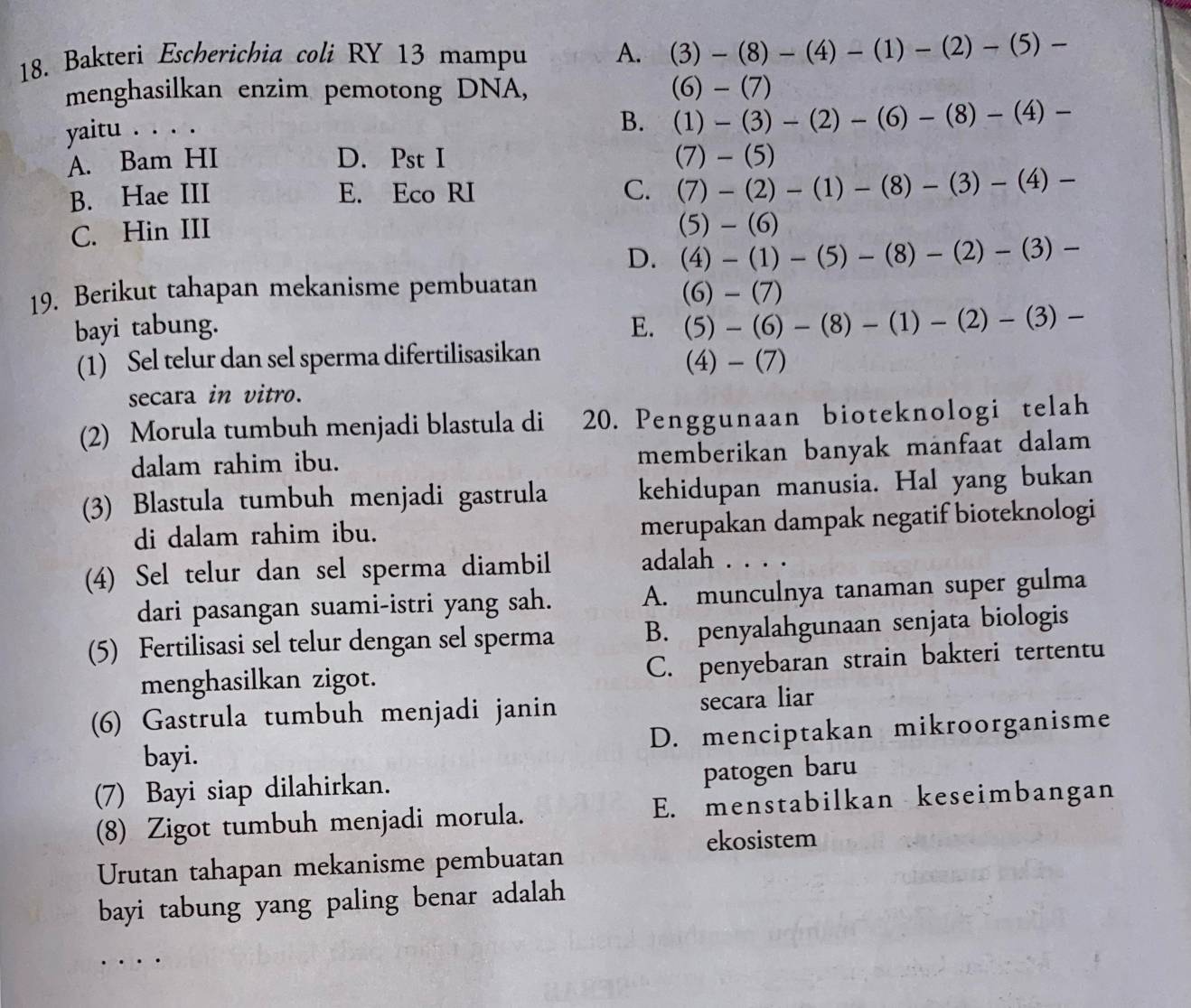 Bakteri Escherichia colí RY 13 mampu A. (3)-(8)-(4)-(1)-(2)-(5)-
menghasilkan enzim pemotong DNA, (6)-(7)
yaitu . . . .
B. (1)-(3)-(2)-(6)-(8)-(4)-
A. Bam HI D. Pst I (7)-(5)
B. Hae III E. Eco RI C. (7)-(2)-(1)-(8)-(3)-(4)-
C. Hin III
(5)-(6)
D. (4)-(1)-(5)-(8)-(2)-(3)-
19. Berikut tahapan mekanisme pembuatan (6)-(7)
bayi tabung. E. (5)-(6)-(8)-(1)-(2)-(3)-
(1) Sel telur dan sel sperma difertilisasikan
(4)-(7)
secara in vitro.
(2) Morula tumbuh menjadi blastula di 20. Penggunaan bioteknologi telah
dalam rahim ibu. memberikan banyak manfaat dalam 
(3) Blastula tumbuh menjadi gastrula kehidupan manusia. Hal yang bukan
di dalam rahim ibu.
merupakan dampak negatif bioteknologi
(4) Sel telur dan sel sperma diambil adalah . . . .
dari pasangan suami-istri yang sah. A. munculnya tanaman super gulma
(5) Fertilisasi sel telur dengan sel sperma B. penyalahgunaan senjata biologis
menghasilkan zigot. C. penyebaran strain bakteri tertentu
(6) Gastrula tumbuh menjadi janin secara liar
bayi. D. menciptakan mikroorganisme
(7) Bayi siap dilahirkan.
patogen baru
(8) Zigot tumbuh menjadi morula. E. menstabilkan keseimbangan
ekosistem
Urutan tahapan mekanisme pembuatan
bayi tabung yang paling benar adalah