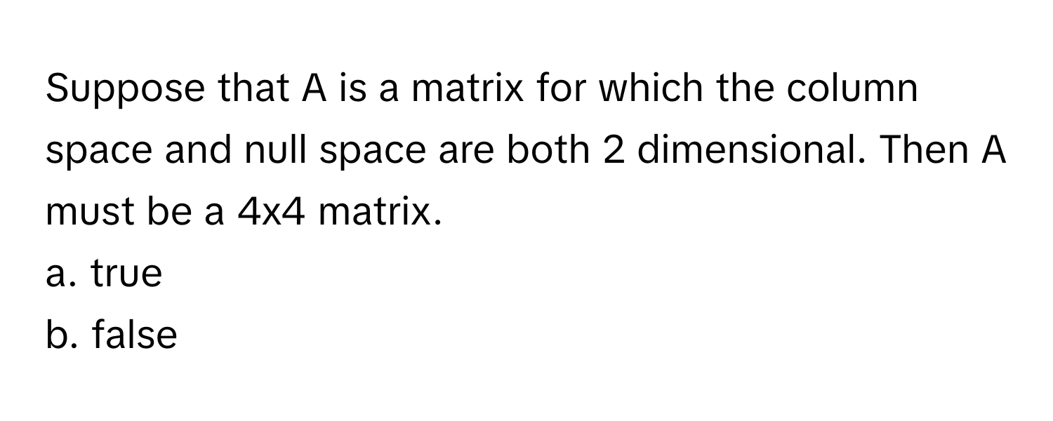 Suppose that A is a matrix for which the column space and null space are both 2 dimensional. Then A must be a 4x4 matrix.

a. true
b. false