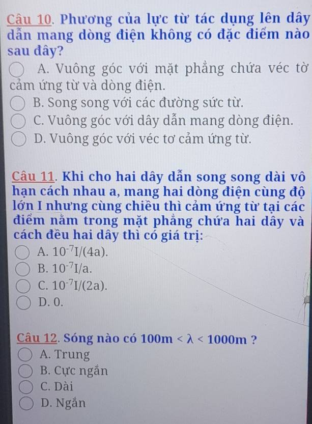 Phương của lực từ tác dụng lên dây
dẫn mang dòng điện không có đặc điểm nào
sau đây?
A. Vuông góc với mặt phẳng chứa véc tờ
cảm ứng từ và dòng điện.
B. Song song với các đường sức từ.
C. Vuông góc với dây dẫn mang dòng điện.
D. Vuông góc với véc tơ cảm ứng từ.
Câu 11. Khi cho hai dây dẫn song song dài vô
hạn cách nhau a, mang hai dòng điện cùng độ
lớn I nhưng cùng chiều thì cảm ứng từ tại các
điểm nằm trong mặt phẳng chứa hai dây và
cách đều hai dây thì có giá trị:
A. 10^(-7)I/(4a).
B. 10^(-7)I/a.
C. 10^(-7)I/(2a).
D. 0.
Câu 12. Sóng nào có 100m <1000m</tex> ?
A. Trung
B. Cực ngắn
C. Dài
D. Ngắn