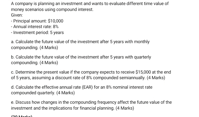 A company is planning an investment and wants to evaluate different time value of 
money scenarios using compound interest. 
Given: 
- Principal amount: $10,000
- Annual interest rate: 8%
- Investment period: 5 years
a. Calculate the future value of the investment after 5 years with monthly 
compounding. (4 Marks) 
b. Calculate the future value of the investment after 5 years with quarterly 
compounding. (4 Marks) 
c. Determine the present value if the company expects to receive $15,000 at the end 
of 5 years, assuming a discount rate of 8% compounded semiannually. (4 Marks) 
d. Calculate the effective annual rate (EAR) for an 8% nominal interest rate 
compounded quarterly. (4 Marks) 
e. Discuss how changes in the compounding frequency affect the future value of the 
investment and the implications for financial planning. (4 Marks)