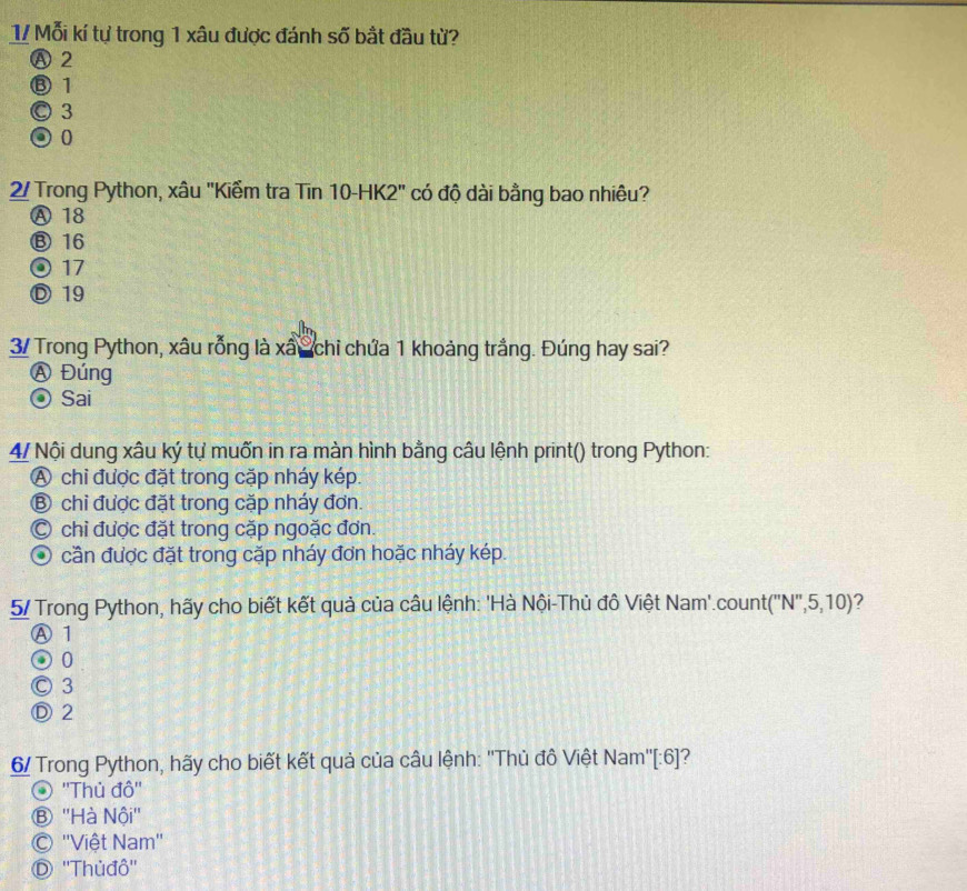 1/ Mỗi kí tự trong 1 xâu được đánh số bất đầu từ?
Ⓐ 2
⑧ 1
◎ 3
② 0
2/ Trong Python, xâu "Kiểm tra Tin 10 -HK2" có độ dài bằng bao nhiêu?
Ⓐ 18
⑬ 16
⊙ 17
Ⓓ 19
3/ Trong Python, xâu rỗng là xâ S chỉ chứa 1 khoảng trắng. Đúng hay sai?
A Đúng
⊙ Sai
4/ Nội dung xâu ký tự muốn in ra màn hình bằng câu lệnh print() trong Python:
A chi được đặt trong cặp nháy kép.
⑧ chỉ được đặt trong cặp nháy đơn.
C chỉ được đặt trong cặp ngoặc đơn.
O cần được đặt trong cặp nháy đơn hoặc nháy kép.
5/ Trong Python, hãy cho biết kết quả của câu lệnh: 'Hà Nội-Thủ đô Việt Nam'.count(''N'', 5,10) 1 ?
Ⓐ 1
② 0
© 3
Ⓓ2
6/ Trong Python, hãy cho biết kết quả của câu lệnh: ''Thủ đồ Việt Nam''[:6]?
''Thủ đô''
Ⓑ ''Hà Nội''
''Việt Nam''
D ''Thủđô''
