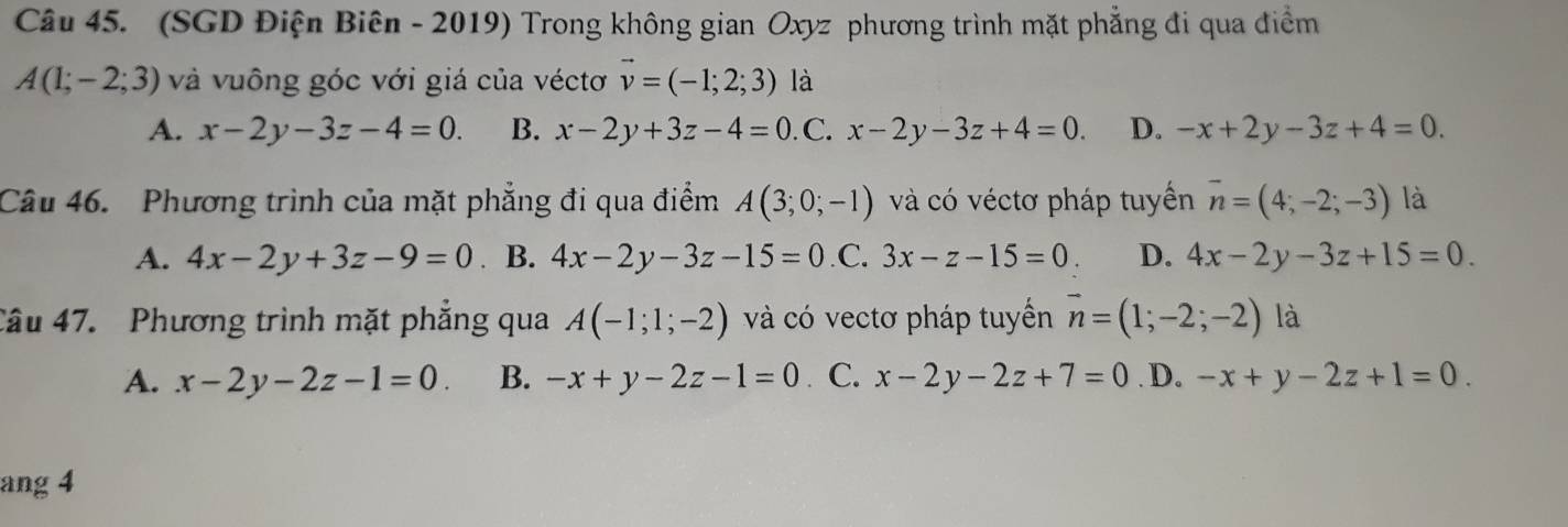 (SGD Điện Biên - 2019) Trong không gian Oxyz phương trình mặt phẳng đi qua điểm
A(1;-2;3) và vuông góc với giá của véctơ vector v=(-1;2;3) là
A. x-2y-3z-4=0. B. x-2y+3z-4=0. C. x-2y-3z+4=0. D. -x+2y-3z+4=0. 
Câu 46. Phương trình của mặt phẳng đi qua điểm A(3;0;-1) và có véctơ pháp tuyển overline n=(4;-2;-3) là
A. 4x-2y+3z-9=0 ₹ B. 4x-2y-3z-15=0 .C. 3x-z-15=0. D. 4x-2y-3z+15=0. 
Câu 47. Phương trình mặt phẳng qua A(-1;1;-2) và có vectơ pháp tuyền vector n=(1;-2;-2) là
A. x-2y-2z-1=0. B. -x+y-2z-1=0. C. x-2y-2z+7=0. D. -x+y-2z+1=0. 
ang 4