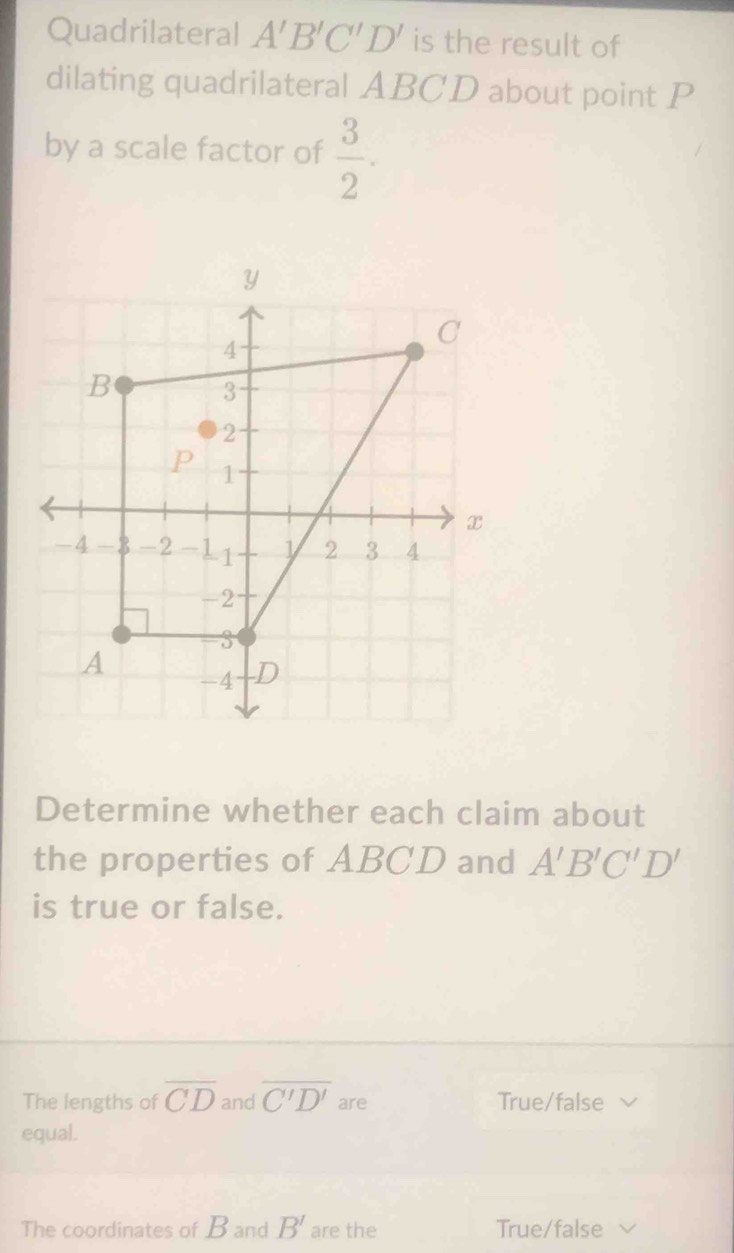 Quadrilateral A'B'C'D' is the result of
dilating quadrilateral ABCD about point P
by a scale factor of  3/2 . 
Determine whether each claim about
the properties of ABCD and A'B'C'D'
is true or false.
The lengths of overline CD and overline C'D' are True/false
equal.
The coordinates of B and B' are the True/false